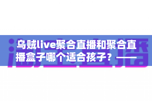 乌贼live聚合直播和聚合直播盒子哪个适合孩子？——家长必读的全面对比与安全选择指南