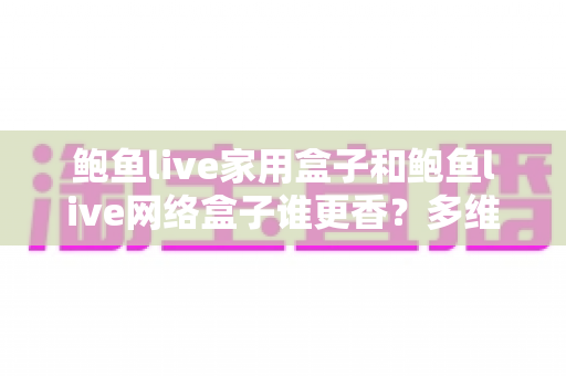 鲍鱼live家用盒子和鲍鱼live网络盒子谁更香？多维深度对比助你选对不踩坑
