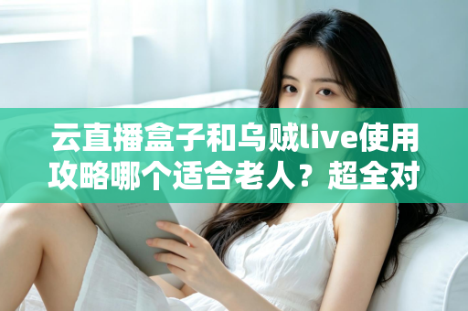 云直播盒子和乌贼live使用攻略哪个适合老人？超全对比指南帮长辈轻松看电视