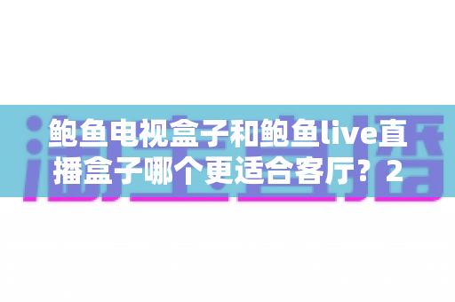 鲍鱼电视盒子和鲍鱼live直播盒子哪个更适合客厅？2025年家庭影音设备选购全攻略