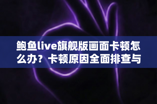 鲍鱼live旗舰版画面卡顿怎么办？卡顿原因全面排查与高效解决指南