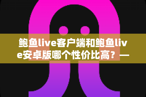 鲍鱼live客户端和鲍鱼live安卓版哪个性价比高?——多维度深度对比分析,帮你找到最划算的选择 鲍鱼live客户端和鲍鱼live安卓版哪个性价比高?——多维度深度对比分析,帮你找到最划算的选择