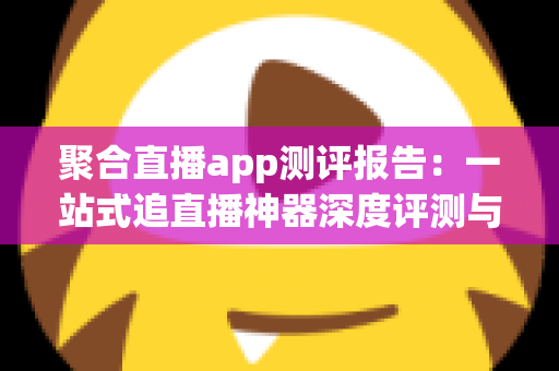 聚合直播app测评报告:一站式追直播神器深度评测与选购指南 聚合直播app测评报告:一站式追直播神器深度评测与选购指南