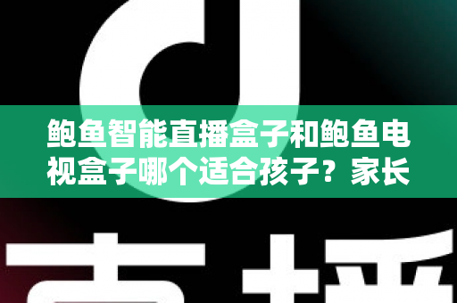 鲍鱼智能直播盒子和鲍鱼电视盒子哪个适合孩子？家长选购前的全方位深度解析与实用建议