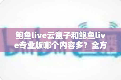 鲍鱼live云盒子和鲍鱼live专业版哪个内容多？全方位深度对比评测指南