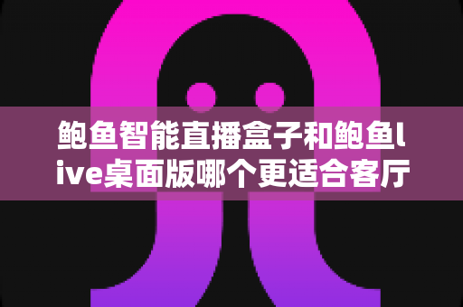 鲍鱼智能直播盒子和鲍鱼live桌面版哪个更适合客厅？家庭大屏娱乐设备深度评测与选购指南