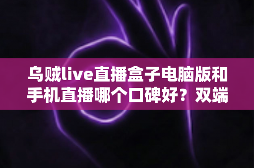 乌贼live直播盒子电脑版和手机直播哪个口碑好？双端深度对比评测与实用选择指南