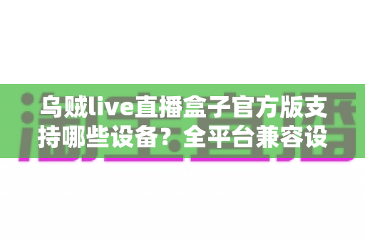 乌贼live直播盒子官方版支持哪些设备？全平台兼容设备清单与安装使用完整指南