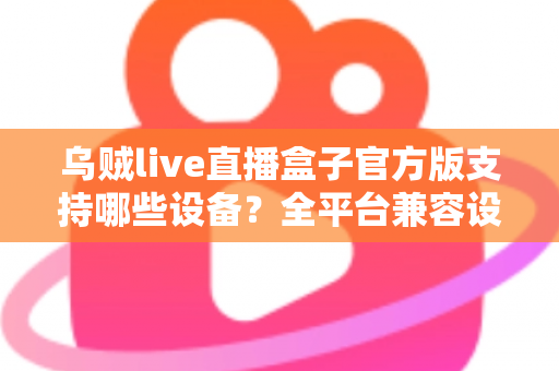 乌贼live直播盒子官方版支持哪些设备？全平台兼容设备清单与安装使用完整指南