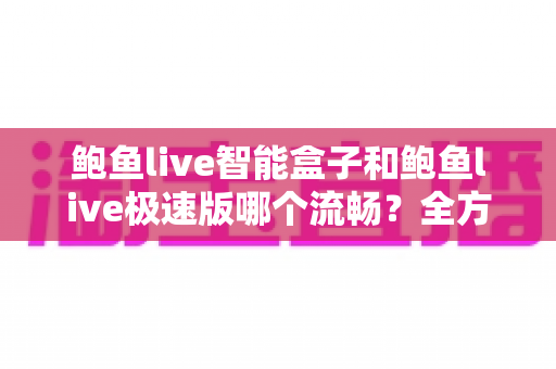 鲍鱼live智能盒子和鲍鱼live极速版哪个流畅？全方位深度对比测评，帮你选对最适合的版本