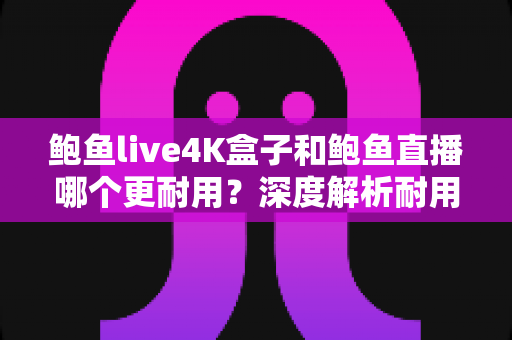 鲍鱼live4K盒子和鲍鱼直播哪个更耐用？深度解析耐用性差异与长期使用指南
