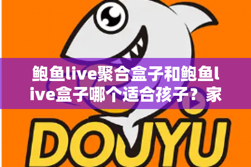 鲍鱼live聚合盒子和鲍鱼live盒子哪个适合孩子？家长必读的深度分析与安全指南