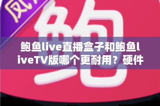 鲍鱼live直播盒子和鲍鱼liveTV版哪个更耐用？硬件、软件、使用习惯三维深度解析，帮你选出更耐久的大屏直播方案