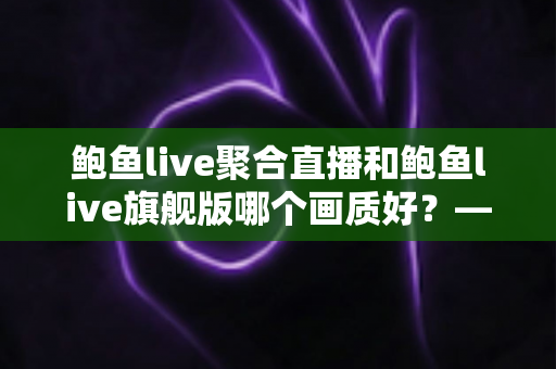 鲍鱼live聚合直播和鲍鱼live旗舰版哪个画质好？——两大版本画质深度对比与选购全攻略