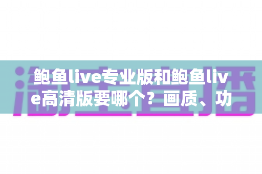 鲍鱼live专业版和鲍鱼live高清版要哪个？画质、功能、流畅度全维度对比，帮你找到最适合自己的版本