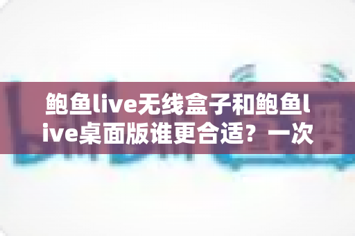 鲍鱼live无线盒子和鲍鱼live桌面版谁更合适?一次看懂差异、场景与最佳选择 鲍鱼live无线盒子和鲍鱼live桌面版谁更合适?一次看懂差异、场景与最佳选择