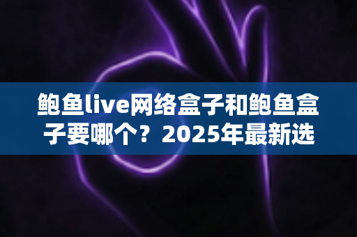 鲍鱼live网络盒子和鲍鱼盒子要哪个？2025年最新选购对比指南与避坑建议