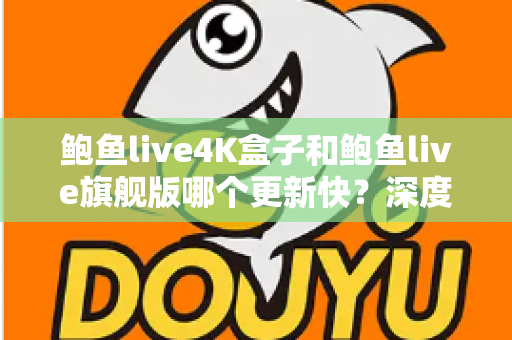 鲍鱼live4K盒子和鲍鱼live旗舰版哪个更新快？深度对比分析与选购指南