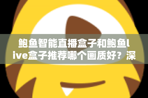 鲍鱼智能直播盒子和鲍鱼live盒子推荐哪个画质好？深度对比与选购全指南