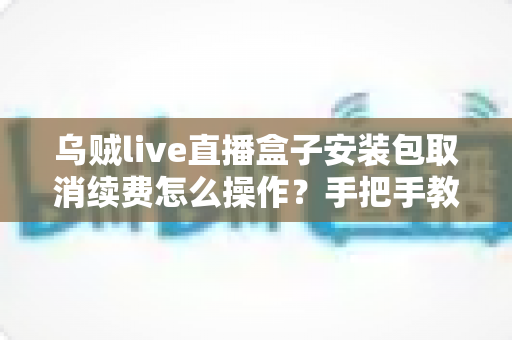 乌贼live直播盒子安装包取消续费怎么操作?手把手教你关闭自动扣费的完整指南 乌贼live直播盒子安装包取消续费怎么操作?手把手教你关闭自动扣费的完整指南