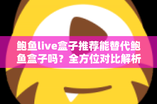 鲍鱼live盒子推荐能替代鲍鱼盒子吗？全方位对比解析与选购指南助你做出明智选择