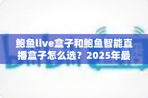 鲍鱼live盒子和鲍鱼智能直播盒子怎么选？2025年最新直播设备选购指南与深度对比解析
