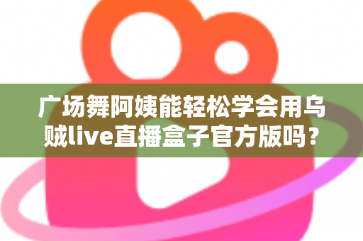 广场舞阿姨能轻松学会用乌贼live直播盒子官方版吗?零基础也能上手的直播新体验全解析 广场舞阿姨能轻松学会用乌贼live直播盒子官方版吗?零基础也能上手的直播新体验全解析