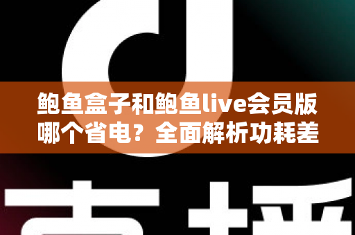 鲍鱼盒子和鲍鱼live会员版哪个省电？全面解析功耗差异与最佳省电选择指南