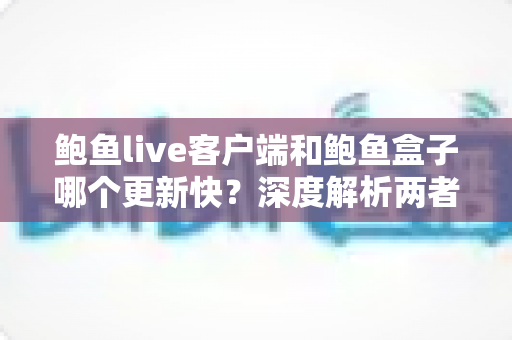鲍鱼live客户端和鲍鱼盒子哪个更新快？深度解析两者更新频率差异与选择建议