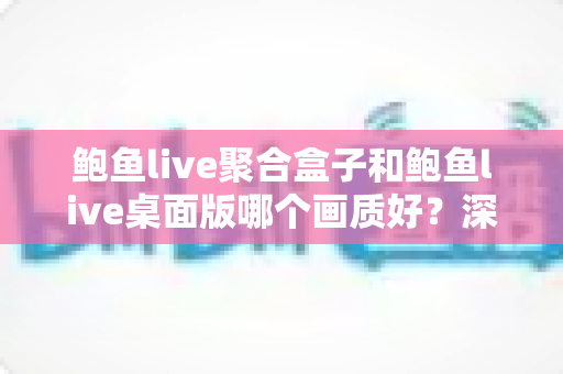 鲍鱼live聚合盒子和鲍鱼live桌面版哪个画质好？深度画质对比解析与选购指南