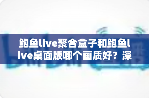 鲍鱼live聚合盒子和鲍鱼live桌面版哪个画质好？深度画质对比解析与选购指南