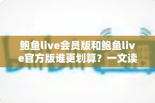 鲍鱼live会员版和鲍鱼live官方版谁更划算？一文读懂版本差异与高性价比选择攻略