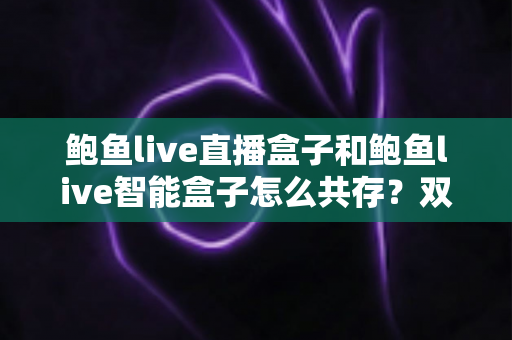 鲍鱼live直播盒子和鲍鱼live智能盒子怎么共存？双盒子协同使用完全指南