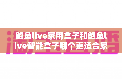 鲍鱼live家用盒子和鲍鱼live智能盒子哪个更适合家用?全方位对比与选购指南 鲍鱼live家用盒子和鲍鱼live智能盒子哪个更适合家用?全方位对比与选购指南