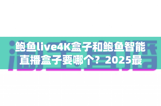 鲍鱼live4K盒子和鲍鱼智能直播盒子要哪个?2025最新选购指南,看完这篇不再纠结! 鲍鱼live4K盒子和鲍鱼智能直播盒子要哪个?2025最新选购指南,看完这篇不再纠结!