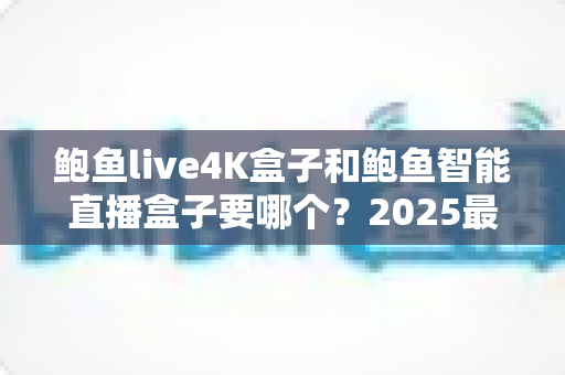鲍鱼live4K盒子和鲍鱼智能直播盒子要哪个？2025最新选购指南，看完这篇不再纠结！