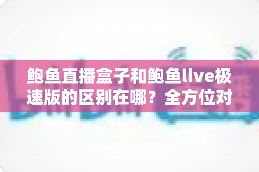 鲍鱼直播盒子和鲍鱼live极速版的区别在哪？全方位对比解析，帮你选对不选贵
