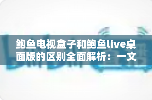 鲍鱼电视盒子和鲍鱼live桌面版的区别全面解析：一文看懂两者差异，选对版本畅享大屏观影体验
