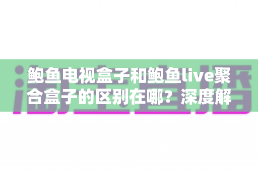 鲍鱼电视盒子和鲍鱼live聚合盒子的区别在哪？深度解析两者差异与选购避坑指南