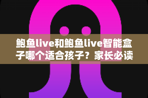 鲍鱼live和鲍鱼live智能盒子哪个适合孩子？家长必读的深度对比与选购全指南