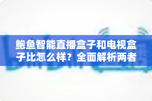 鲍鱼智能直播盒子和电视盒子比怎么样？全面解析两者差异，帮你选对不选贵