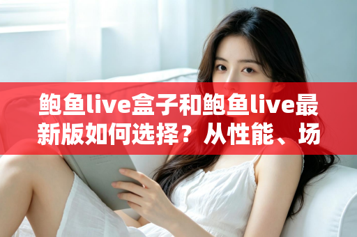 鲍鱼live盒子和鲍鱼live最新版如何选择?从性能、场景到预算的全方位深度对比指南 鲍鱼live盒子和鲍鱼live最新版如何选择?从性能、场景到预算的全方位深度对比指南
