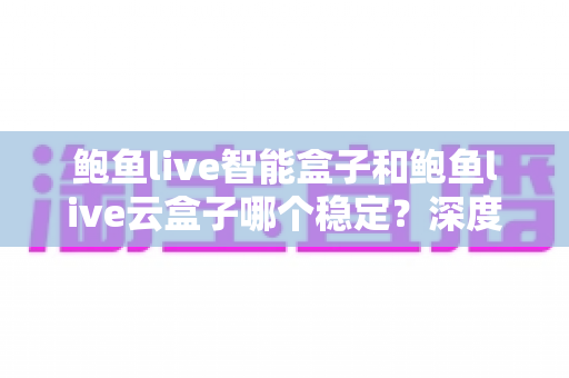 鲍鱼live智能盒子和鲍鱼live云盒子哪个稳定？深度对比评测与选购避坑指南