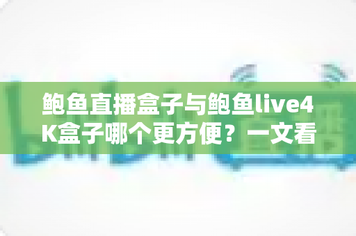鲍鱼直播盒子与鲍鱼live4K盒子哪个更方便？一文看懂两款热门电视盒子的安装、操作与使用体验，帮你选对家庭观影好帮手