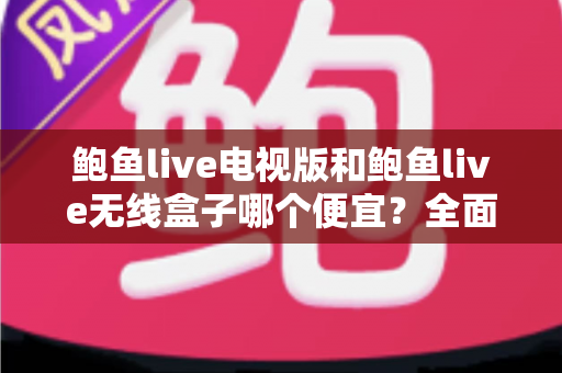 鲍鱼live电视版和鲍鱼live无线盒子哪个便宜？全面价格与性价比对比指南