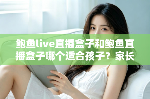 鲍鱼live直播盒子和鲍鱼直播盒子哪个适合孩子？家长必看的深度选购指南