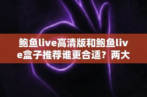 鲍鱼live高清版和鲍鱼live盒子推荐谁更合适？两大版本全面对比，帮你选对最适合的观看方案