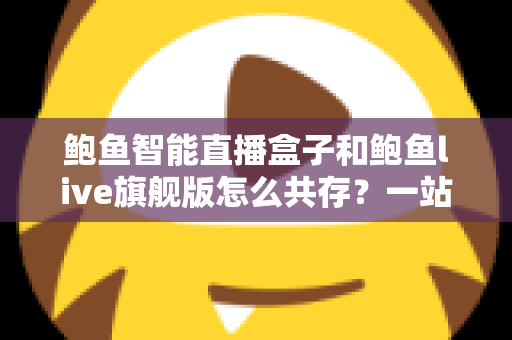 鲍鱼智能直播盒子和鲍鱼live旗舰版怎么共存？一站式双版本安装使用全攻略