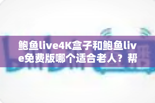 鲍鱼live4K盒子和鲍鱼live免费版哪个适合老人？帮长辈挑对电视直播方案的超全指南