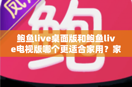 鲍鱼live桌面版和鲍鱼live电视版哪个更适合家用？家庭用户必读的深度对比指南